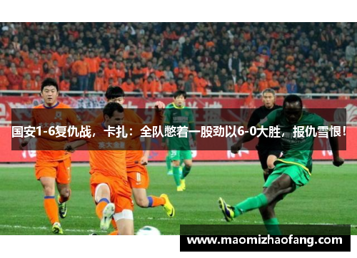 国安1-6复仇战，卡扎：全队憋着一股劲以6-0大胜，报仇雪恨！